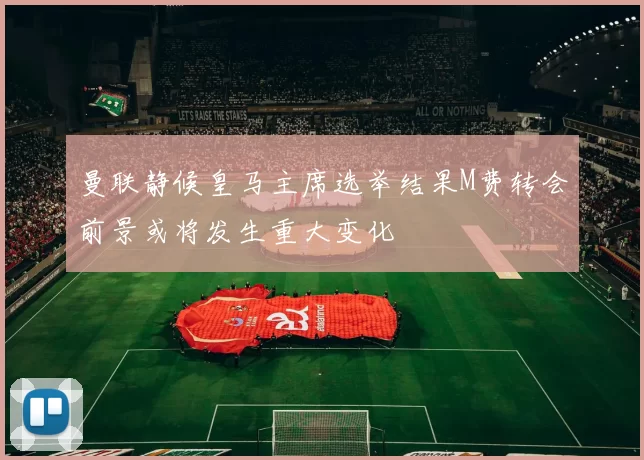 曼联静候皇马主席选举结果M费转会前景或将发生重大变化