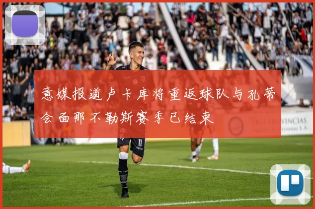 意媒报道卢卡库将重返球队与孔蒂会面那不勒斯赛季已结束