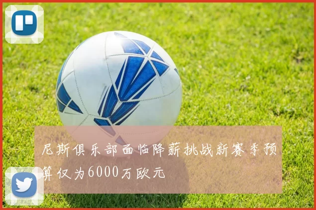 尼斯俱乐部面临降薪挑战新赛季预算仅为6000万欧元