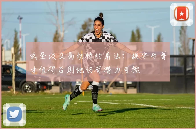 武圣谈交易切特的看法：换字母哥才值得否则他仍有潜力可挖