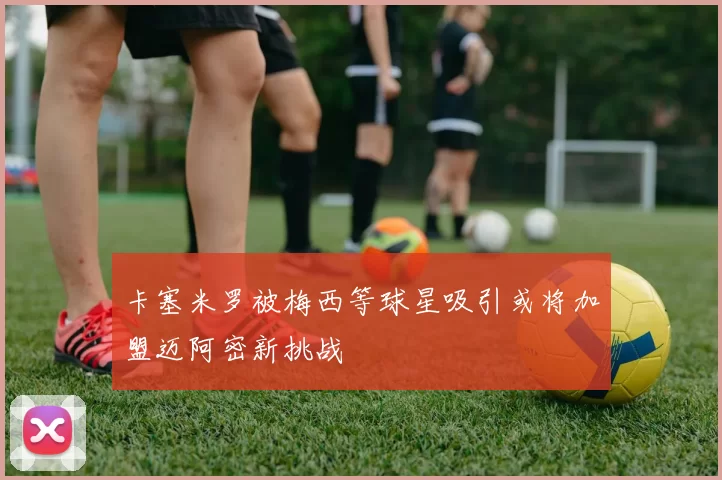 卡塞米罗被梅西等球星吸引或将加盟迈阿密新挑战