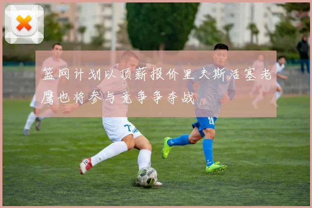 篮网计划以顶薪报价里夫斯活塞老鹰也将参与竞争争夺战