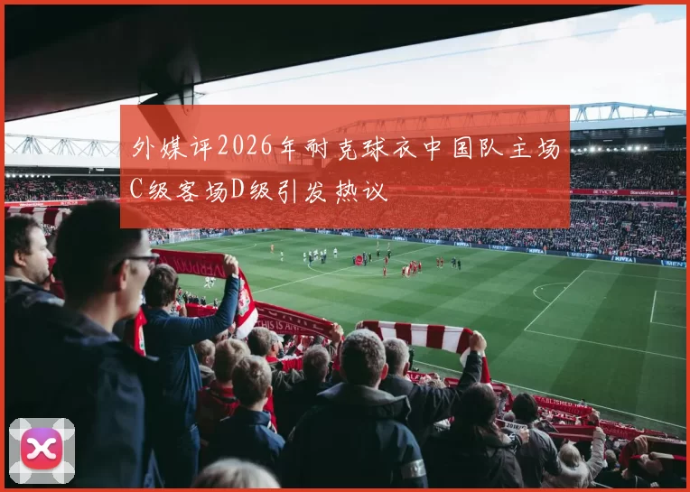 外媒评2026年耐克球衣中国队主场C级客场D级引发热议
