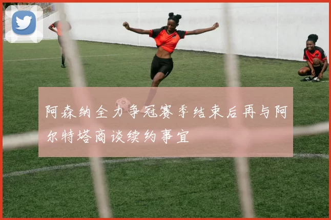 阿森纳全力争冠赛季结束后再与阿尔特塔商谈续约事宜