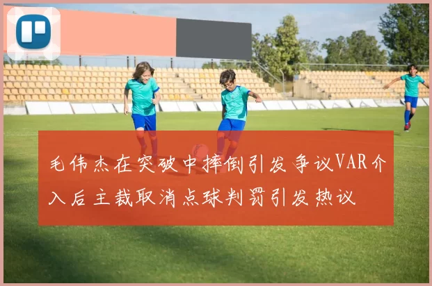 毛伟杰在突破中摔倒引发争议VAR介入后主裁取消点球判罚引发热议