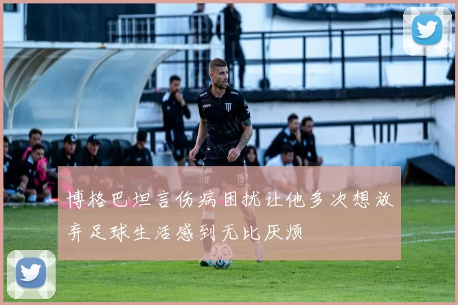 博格巴坦言伤病困扰让他多次想放弃足球生活感到无比厌烦