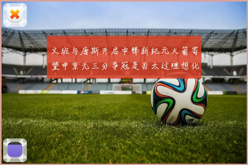 文班与唐斯开启中锋新纪元火箭寄望申京无三分争冠是否太过理想化