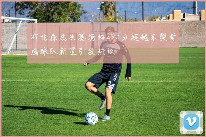 布伦森总决赛场均295分超越东契奇成球队新星引发热议