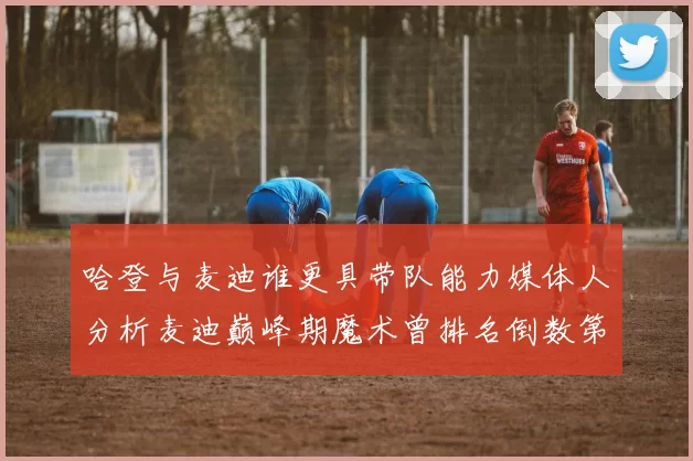哈登与麦迪谁更具带队能力媒体人分析麦迪巅峰期魔术曾排名倒数第一