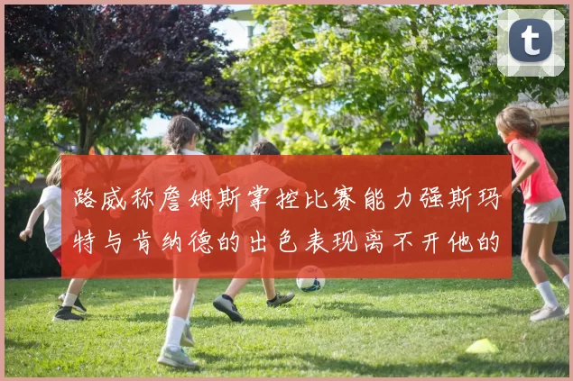 路威称詹姆斯掌控比赛能力强斯玛特与肯纳德的出色表现离不开他的指导