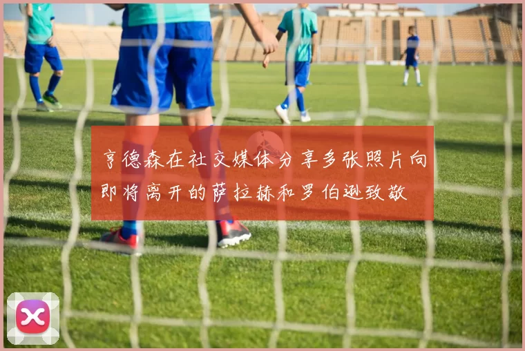 亨德森在社交媒体分享多张照片向即将离开的萨拉赫和罗伯逊致敬