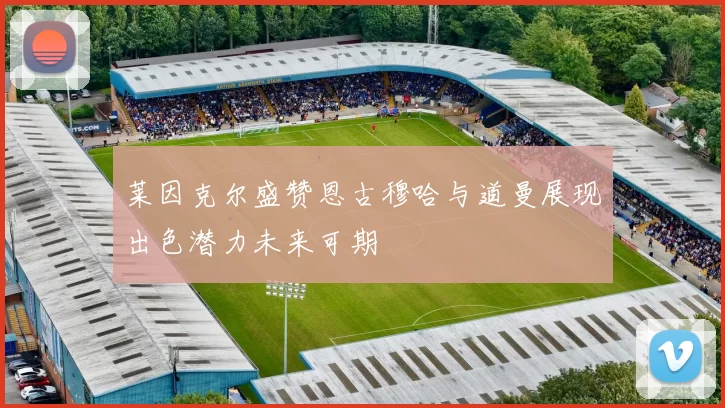 莱因克尔盛赞恩古穆哈与道曼展现出色潜力未来可期