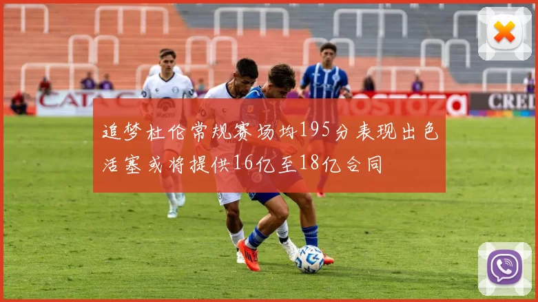 追梦杜伦常规赛场均195分表现出色活塞或将提供16亿至18亿合同