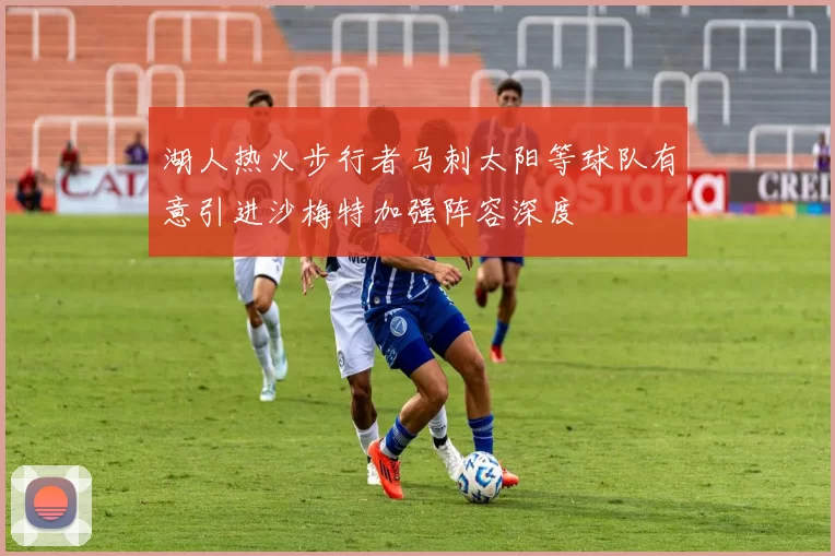 湖人热火步行者马刺太阳等球队有意引进沙梅特加强阵容深度