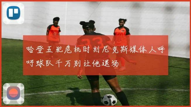 哈登五犯危机时刻尼克斯媒体人呼吁球队千万别让他退场