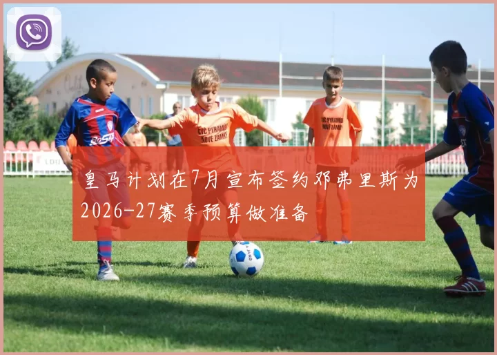 皇马计划在7月宣布签约邓弗里斯为2026-27赛季预算做准备