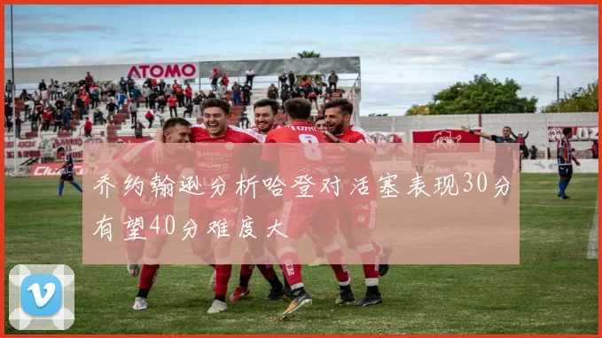 乔约翰逊分析哈登对活塞表现30分有望40分难度大