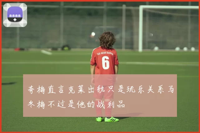 夸梅直言克莱出轨只是玩乐关系马冬梅不过是他的战利品