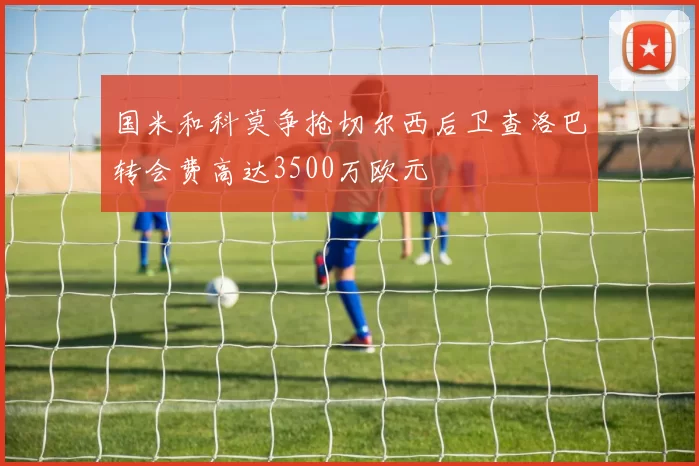 国米和科莫争抢切尔西后卫查洛巴转会费高达3500万欧元