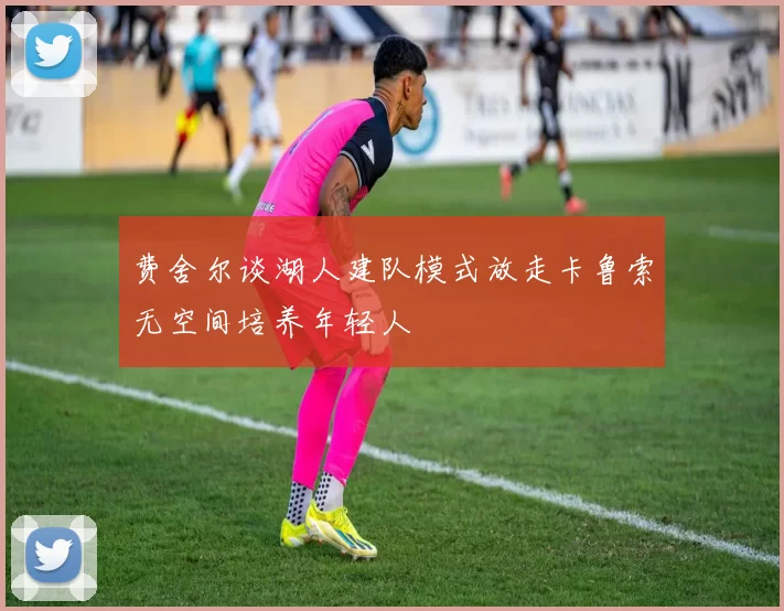 费舍尔谈湖人建队模式放走卡鲁索无空间培养年轻人