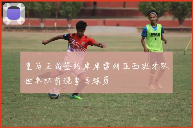 皇马正式签约库库雷利亚西班牙队世界杯首现皇马球员