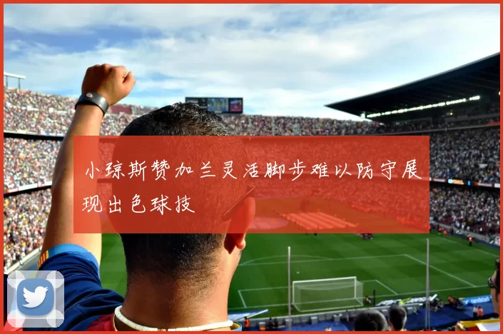 小琼斯赞加兰灵活脚步难以防守展现出色球技